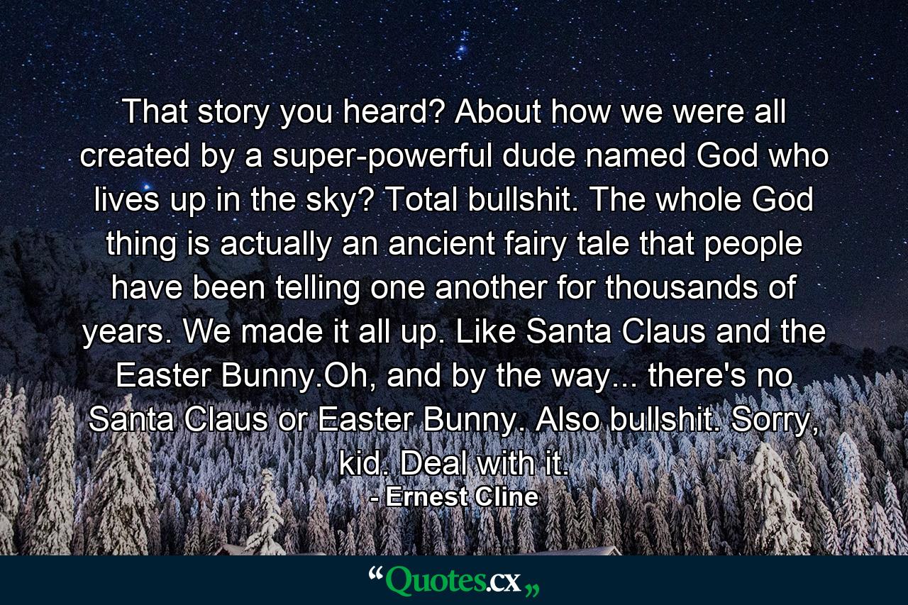 That story you heard? About how we were all created by a super-powerful dude named God who lives up in the sky? Total bullshit. The whole God thing is actually an ancient fairy tale that people have been telling one another for thousands of years. We made it all up. Like Santa Claus and the Easter Bunny.Oh, and by the way... there's no Santa Claus or Easter Bunny. Also bullshit. Sorry, kid. Deal with it. - Quote by Ernest Cline