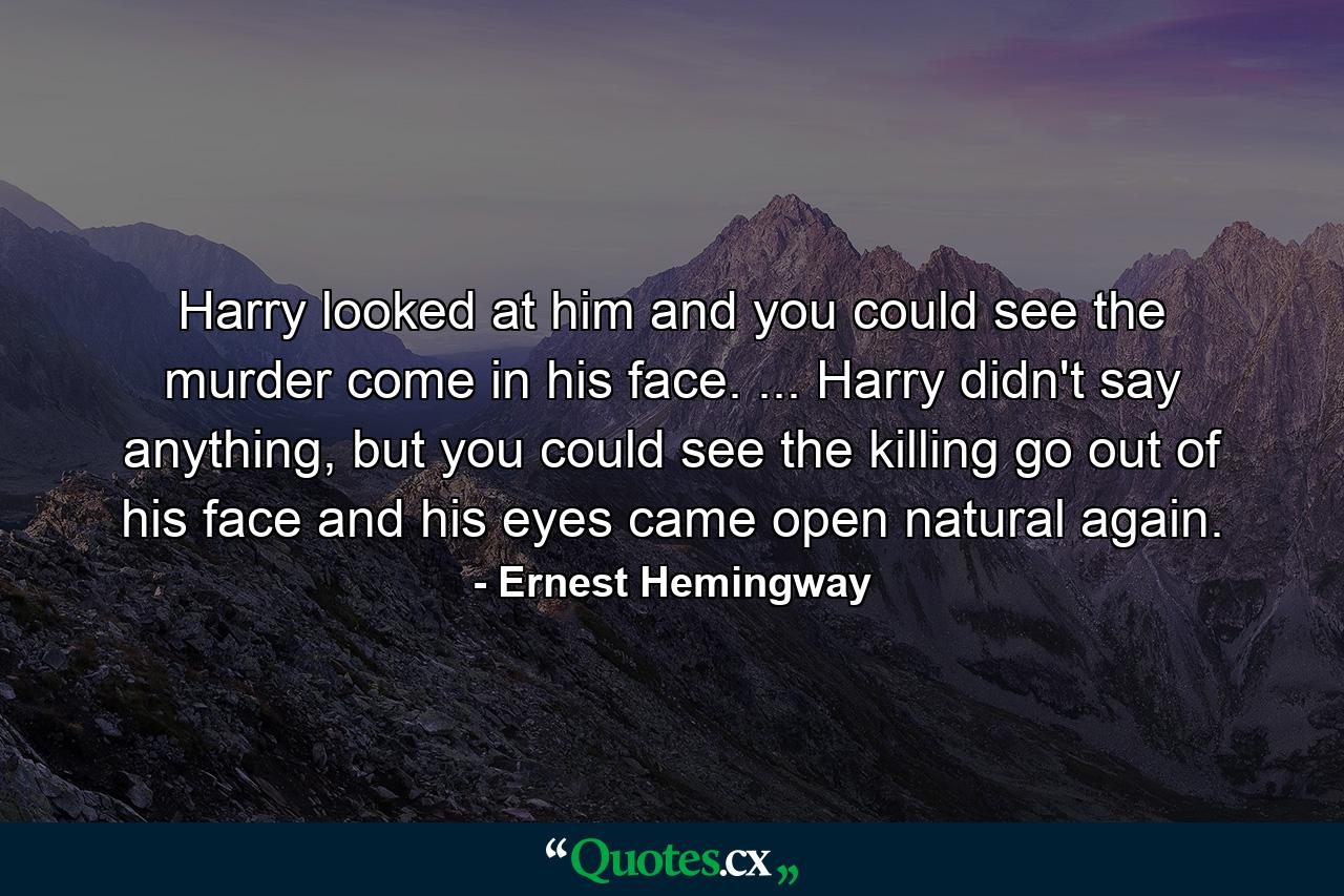 Harry looked at him and you could see the murder come in his face. ... Harry didn't say anything, but you could see the killing go out of his face and his eyes came open natural again. - Quote by Ernest Hemingway