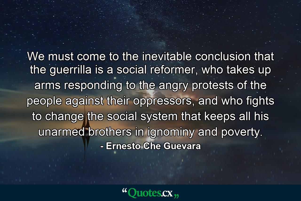 We must come to the inevitable conclusion that the guerrilla is a social reformer, who takes up arms responding to the angry protests of the people against their oppressors, and who fights to change the social system that keeps all his unarmed brothers in ignominy and poverty. - Quote by Ernesto Che Guevara