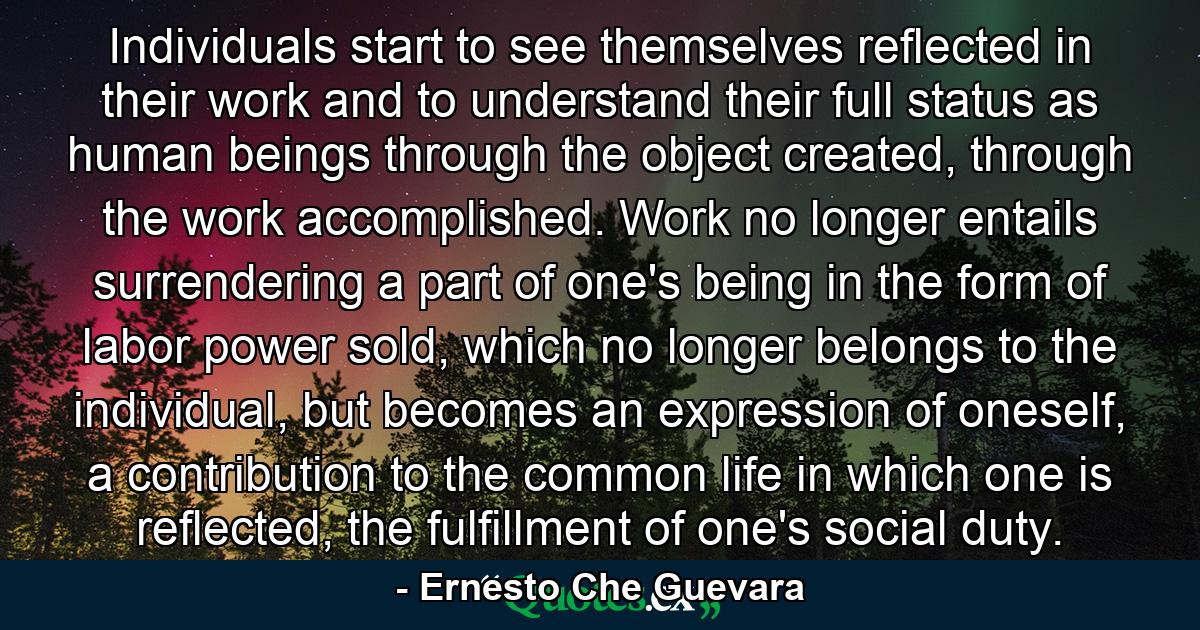 Individuals start to see themselves reflected in their work and to understand their full status as human beings through the object created, through the work accomplished. Work no longer entails surrendering a part of one's being in the form of labor power sold, which no longer belongs to the individual, but becomes an expression of oneself, a contribution to the common life in which one is reflected, the fulfillment of one's social duty. - Quote by Ernesto Che Guevara