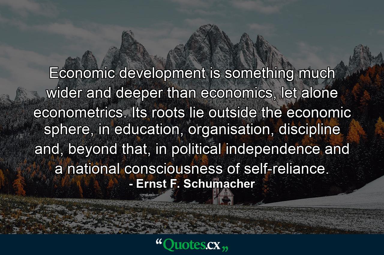 Economic development is something much wider and deeper than economics, let alone econometrics. Its roots lie outside the economic sphere, in education, organisation, discipline and, beyond that, in political independence and a national consciousness of self-reliance. - Quote by Ernst F. Schumacher