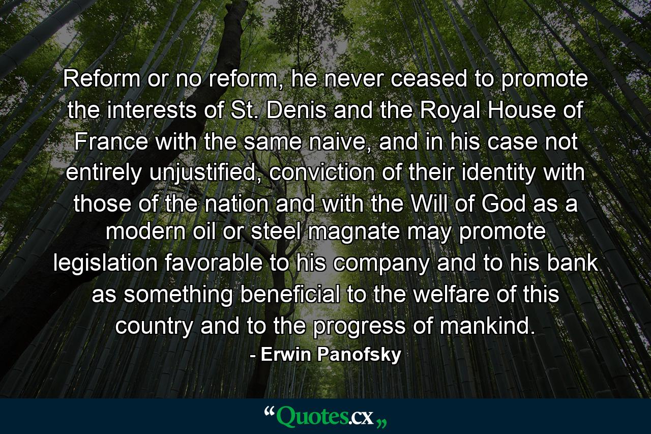 Reform or no reform, he never ceased to promote the interests of St. Denis and the Royal House of France with the same naive, and in his case not entirely unjustified, conviction of their identity with those of the nation and with the Will of God as a modern oil or steel magnate may promote legislation favorable to his company and to his bank as something beneficial to the welfare of this country and to the progress of mankind. - Quote by Erwin Panofsky