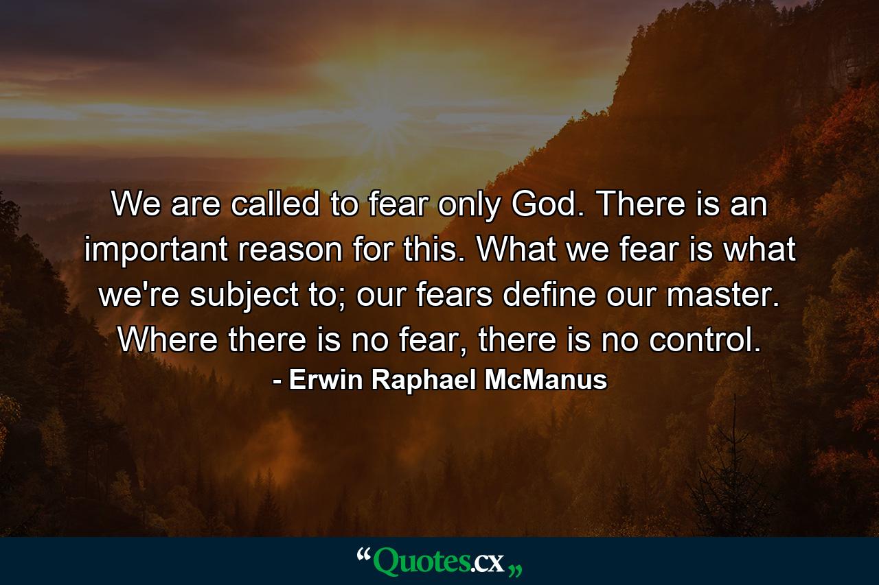 We are called to fear only God. There is an important reason for this. What we fear is what we're subject to; our fears define our master. Where there is no fear, there is no control. - Quote by Erwin Raphael McManus