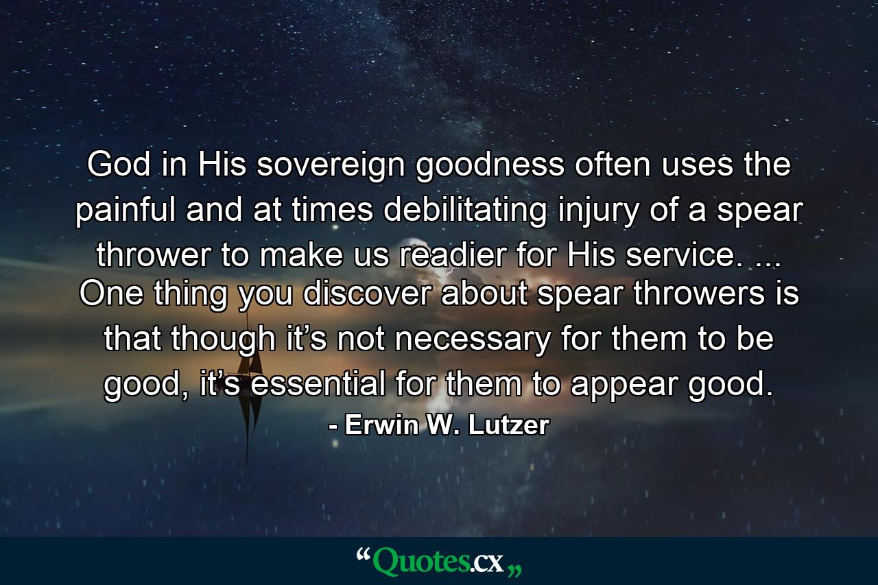 God in His sovereign goodness often uses the painful and at times debilitating injury of a spear thrower to make us readier for His service. ... One thing you discover about spear throwers is that though it’s not necessary for them to be good, it’s essential for them to appear good. - Quote by Erwin W. Lutzer