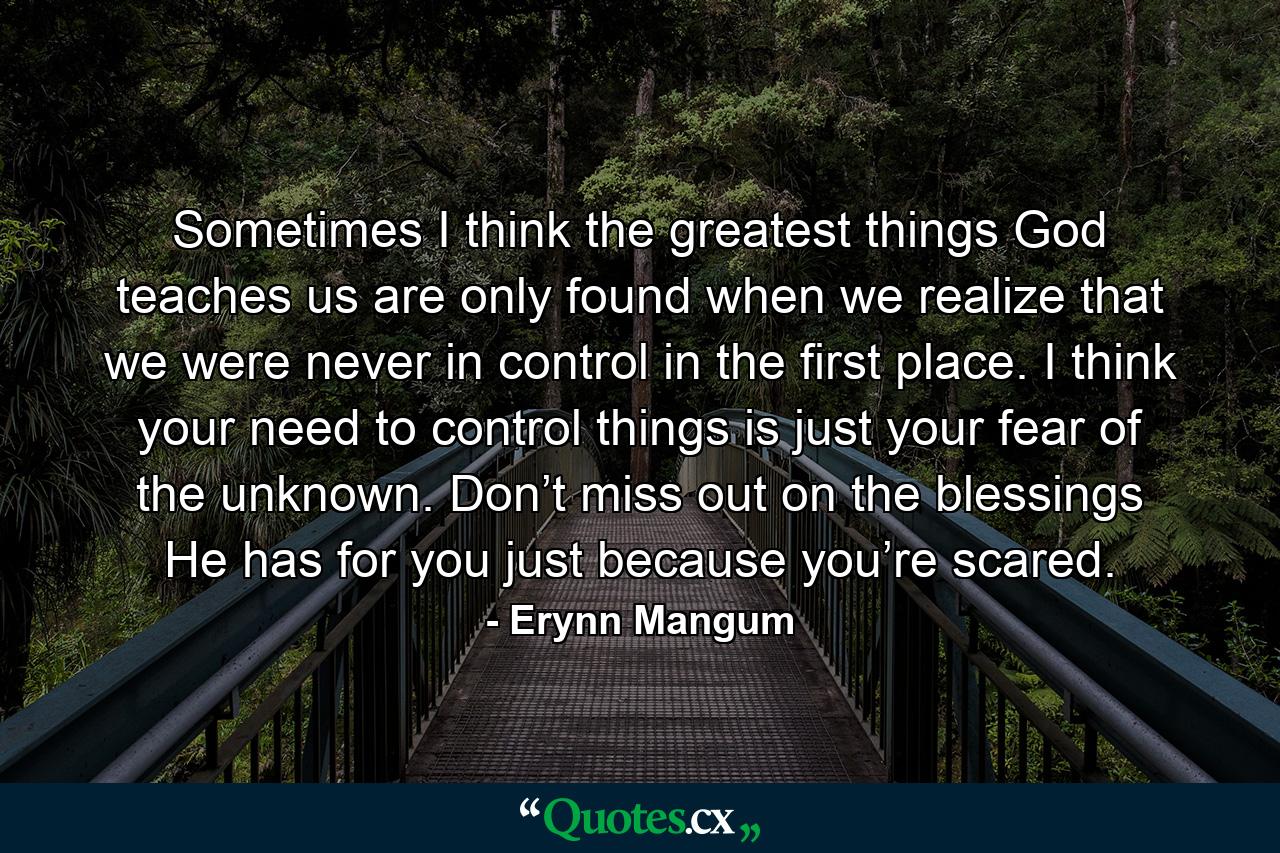 Sometimes I think the greatest things God teaches us are only found when we realize that we were never in control in the first place. I think your need to control things is just your fear of the unknown. Don’t miss out on the blessings He has for you just because you’re scared. - Quote by Erynn Mangum