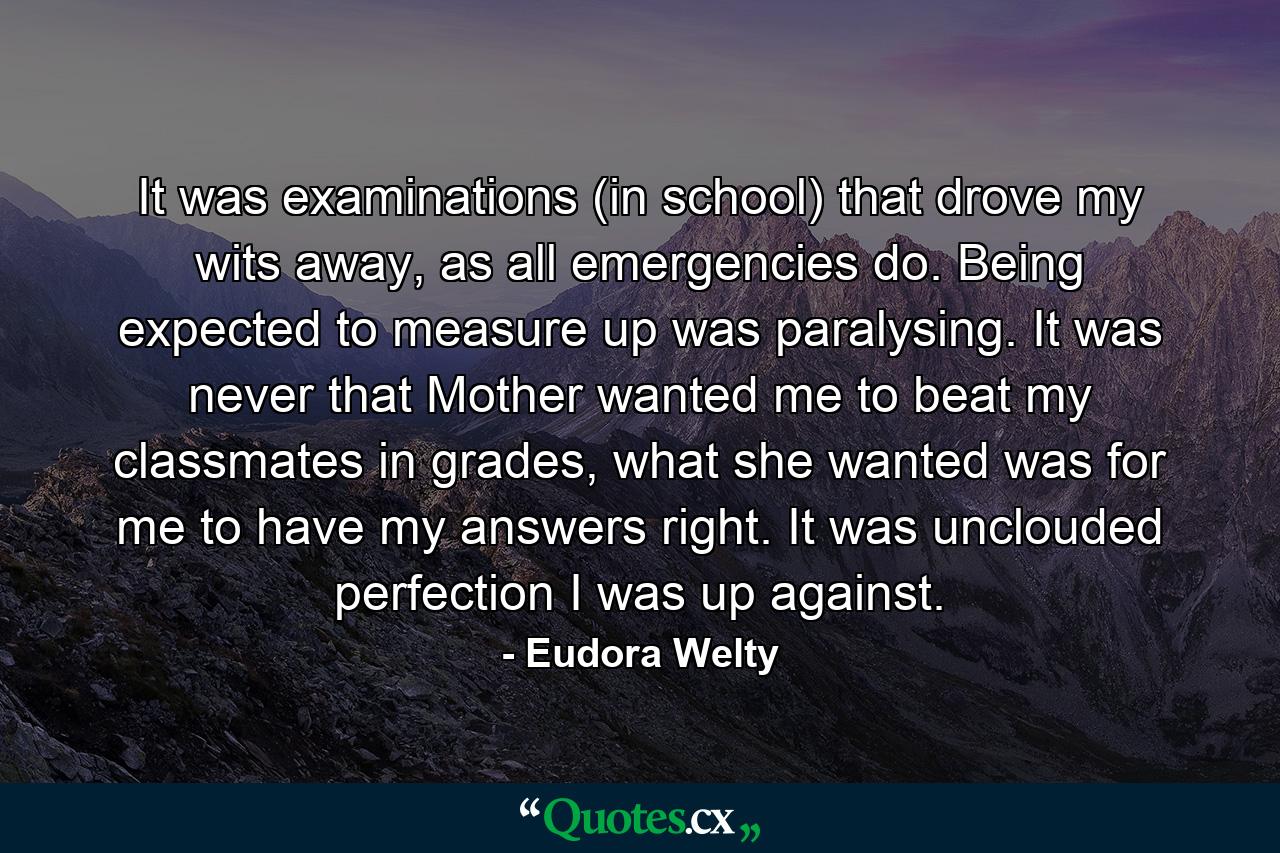 It was examinations (in school) that drove my wits away, as all emergencies do. Being expected to measure up was paralysing. It was never that Mother wanted me to beat my classmates in grades, what she wanted was for me to have my answers right. It was unclouded perfection I was up against. - Quote by Eudora Welty