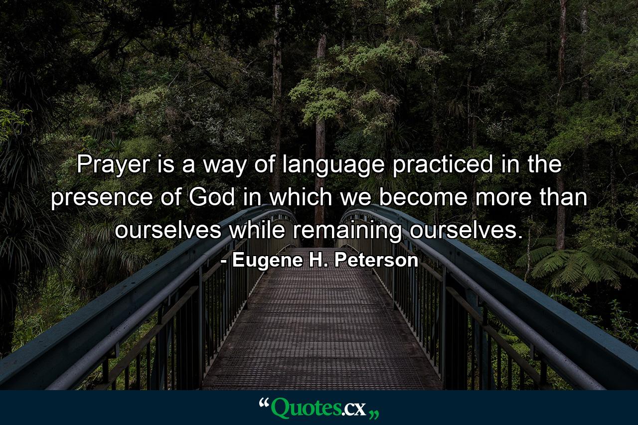 Prayer is a way of language practiced in the presence of God in which we become more than ourselves while remaining ourselves. - Quote by Eugene H. Peterson