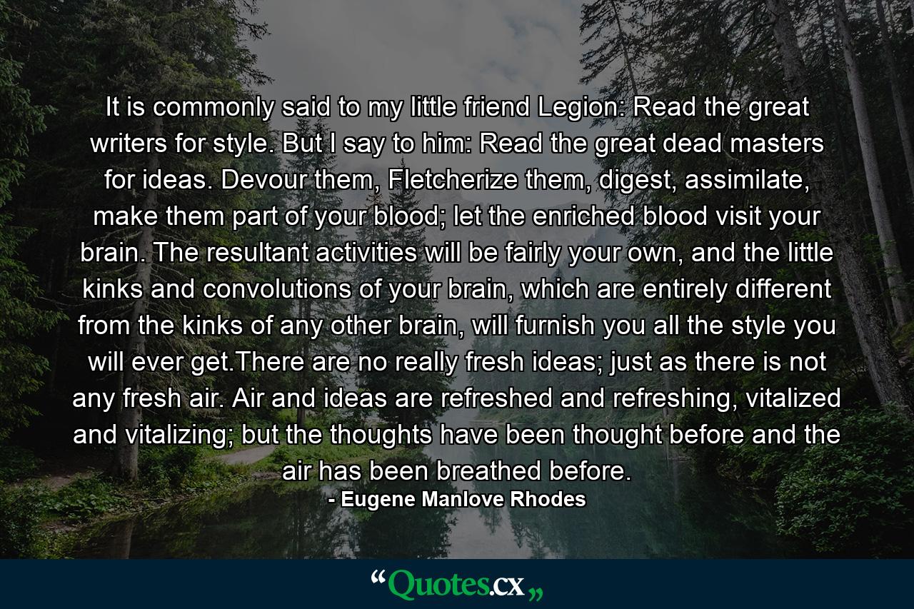 It is commonly said to my little friend Legion: Read the great writers for style. But I say to him: Read the great dead masters for ideas. Devour them, Fletcherize them, digest, assimilate, make them part of your blood; let the enriched blood visit your brain. The resultant activities will be fairly your own, and the little kinks and convolutions of your brain, which are entirely different from the kinks of any other brain, will furnish you all the style you will ever get.There are no really fresh ideas; just as there is not any fresh air. Air and ideas are refreshed and refreshing, vitalized and vitalizing; but the thoughts have been thought before and the air has been breathed before. - Quote by Eugene Manlove Rhodes