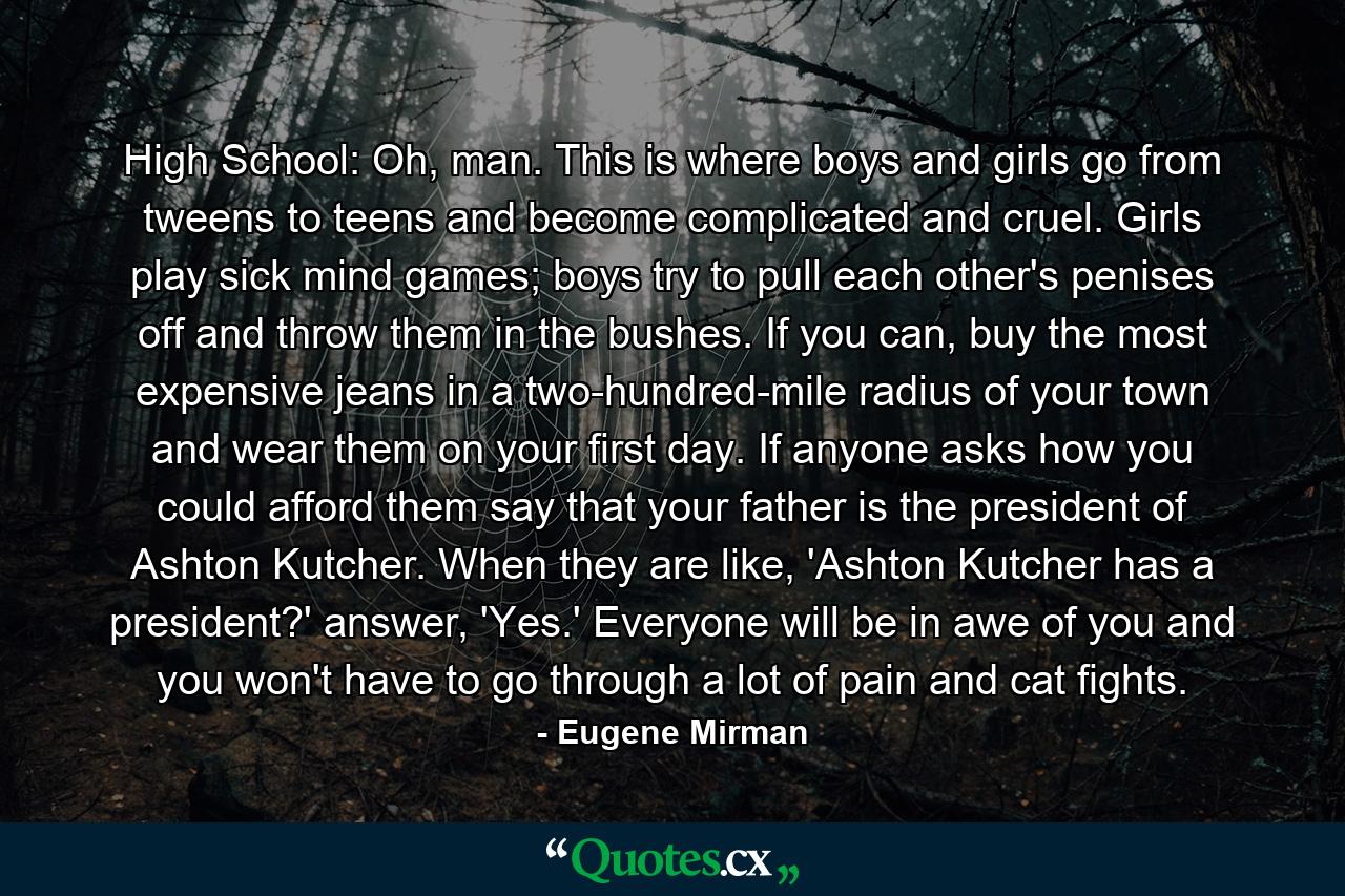 High School: Oh, man. This is where boys and girls go from tweens to teens and become complicated and cruel. Girls play sick mind games; boys try to pull each other's penises off and throw them in the bushes. If you can, buy the most expensive jeans in a two-hundred-mile radius of your town and wear them on your first day. If anyone asks how you could afford them say that your father is the president of Ashton Kutcher. When they are like, 'Ashton Kutcher has a president?' answer, 'Yes.' Everyone will be in awe of you and you won't have to go through a lot of pain and cat fights. - Quote by Eugene Mirman