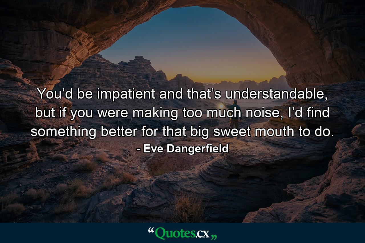 You’d be impatient and that’s understandable, but if you were making too much noise, I’d find something better for that big sweet mouth to do. - Quote by Eve Dangerfield