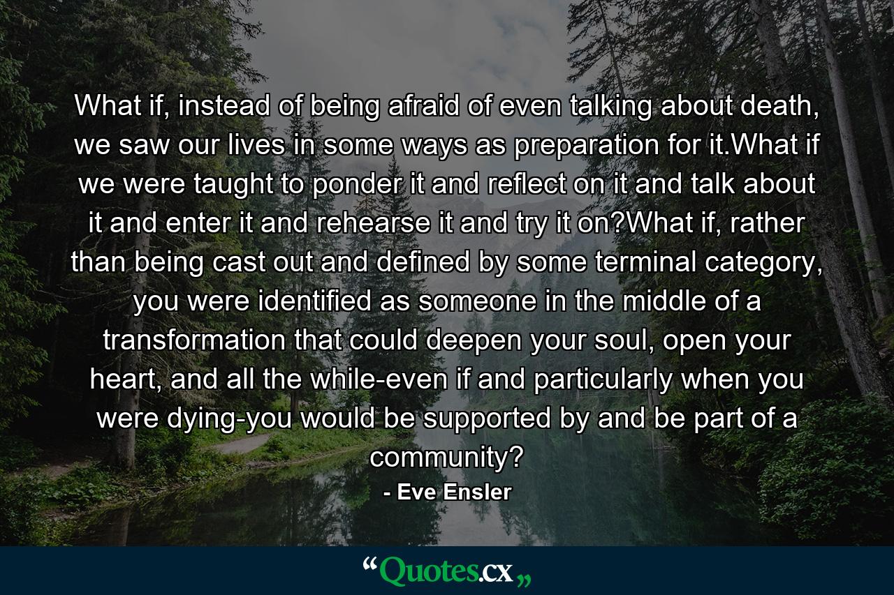 What if, instead of being afraid of even talking about death, we saw our lives in some ways as preparation for it.What if we were taught to ponder it and reflect on it and talk about it and enter it and rehearse it and try it on?What if, rather than being cast out and defined by some terminal category, you were identified as someone in the middle of a transformation that could deepen your soul, open your heart, and all the while-even if and particularly when you were dying-you would be supported by and be part of a community? - Quote by Eve Ensler