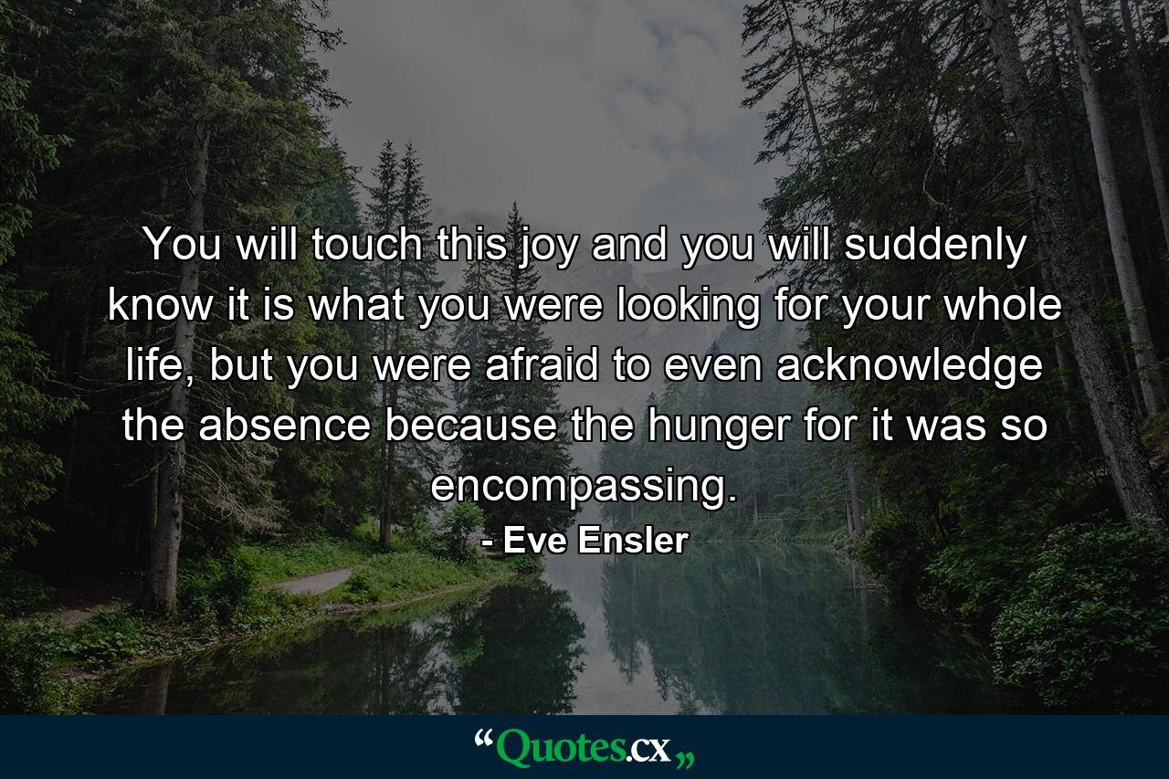 You will touch this joy and you will suddenly know it is what you were looking for your whole life, but you were afraid to even acknowledge the absence because the hunger for it was so encompassing. - Quote by Eve Ensler