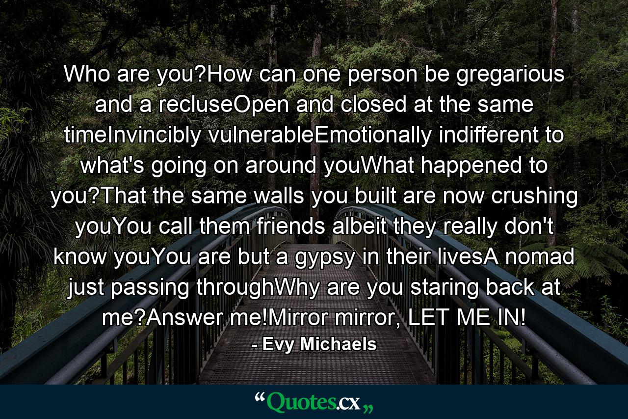 Who are you?How can one person be gregarious and a recluseOpen and closed at the same timeInvincibly vulnerableEmotionally indifferent to what's going on around youWhat happened to you?That the same walls you built are now crushing youYou call them friends albeit they really don't know youYou are but a gypsy in their livesA nomad just passing throughWhy are you staring back at me?Answer me!Mirror mirror, LET ME IN! - Quote by Evy Michaels