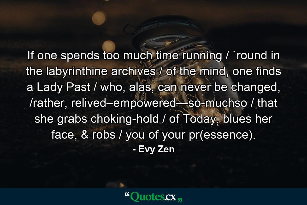 If one spends too much time running / `round in the labyrinthine archives / of the mind, one finds a Lady Past / who, alas, can never be changed, /rather, relived–empowered—so-muchso / that she grabs choking-hold / of Today, blues her face, & robs / you of your pr(essence). - Quote by Evy Zen