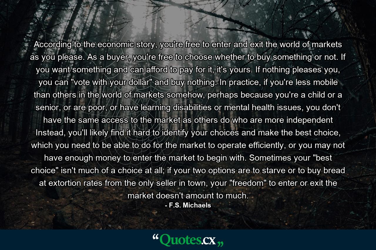 According to the economic story, you're free to enter and exit the world of markets as you please. As a buyer, you're free to choose whether to buy something or not. If you want something and can afford to pay for it, it's yours. If nothing pleases you, you can 