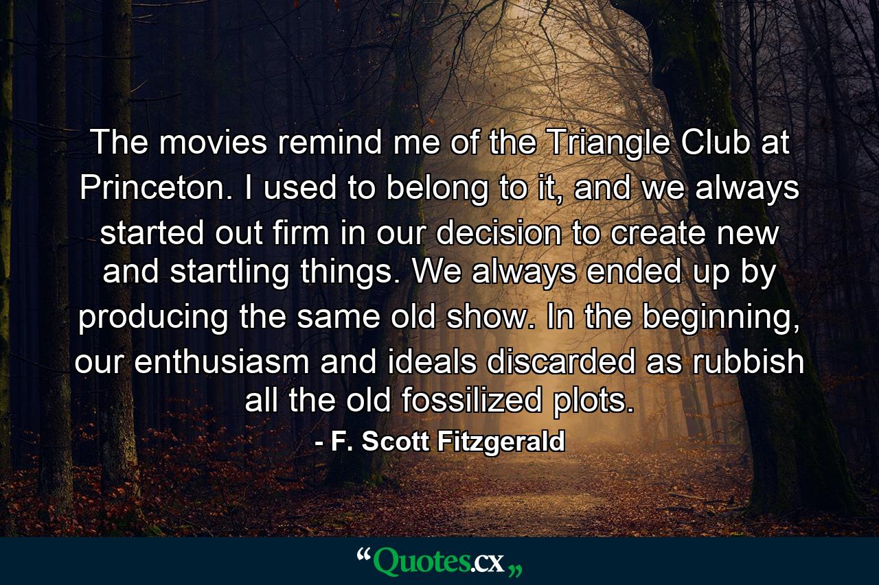 The movies remind me of the Triangle Club at Princeton. I used to belong to it, and we always started out firm in our decision to create new and startling things. We always ended up by producing the same old show. In the beginning, our enthusiasm and ideals discarded as rubbish all the old fossilized plots. - Quote by F. Scott Fitzgerald