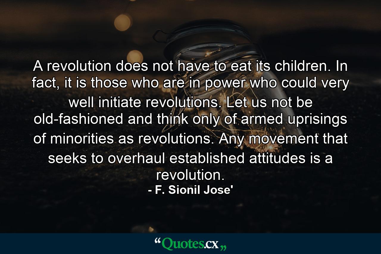 A revolution does not have to eat its children. In fact, it is those who are in power who could very well initiate revolutions. Let us not be old-fashioned and think only of armed uprisings of minorities as revolutions. Any movement that seeks to overhaul established attitudes is a revolution. - Quote by F. Sionil Jose'