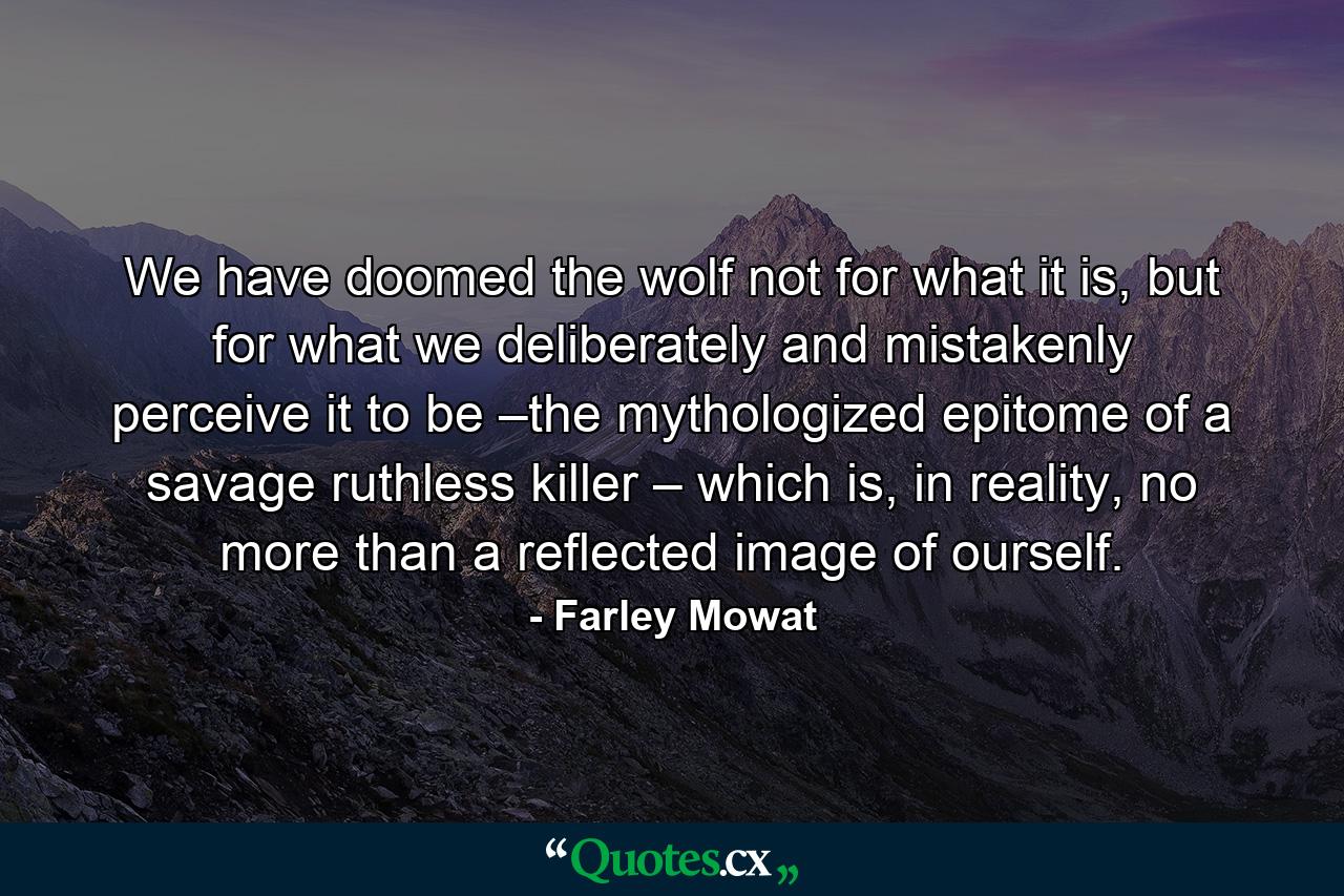 We have doomed the wolf not for what it is, but for what we deliberately and mistakenly perceive it to be –the mythologized epitome of a savage ruthless killer – which is, in reality, no more than a reflected image of ourself. - Quote by Farley Mowat