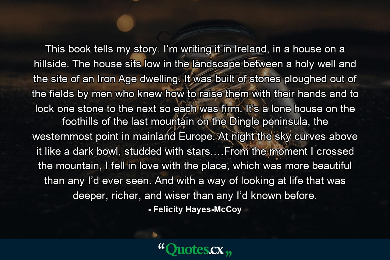 This book tells my story. I’m writing it in Ireland, in a house on a hillside. The house sits low in the landscape between a holy well and the site of an Iron Age dwelling. It was built of stones ploughed out of the fields by men who knew how to raise them with their hands and to lock one stone to the next so each was firm. It’s a lone house on the foothills of the last mountain on the Dingle peninsula, the westernmost point in mainland Europe. At night the sky curves above it like a dark bowl, studded with stars.…From the moment I crossed the mountain, I fell in love with the place, which was more beautiful than any I’d ever seen. And with a way of looking at life that was deeper, richer, and wiser than any I’d known before. - Quote by Felicity Hayes-McCoy