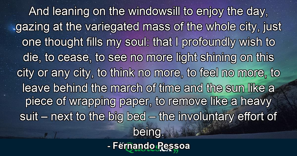 And leaning on the windowsill to enjoy the day, gazing at the variegated mass of the whole city, just one thought fills my soul: that I profoundly wish to die, to cease, to see no more light shining on this city or any city, to think no more, to feel no more, to leave behind the march of time and the sun like a piece of wrapping paper, to remove like a heavy suit – next to the big bed – the involuntary effort of being. - Quote by Fernando Pessoa