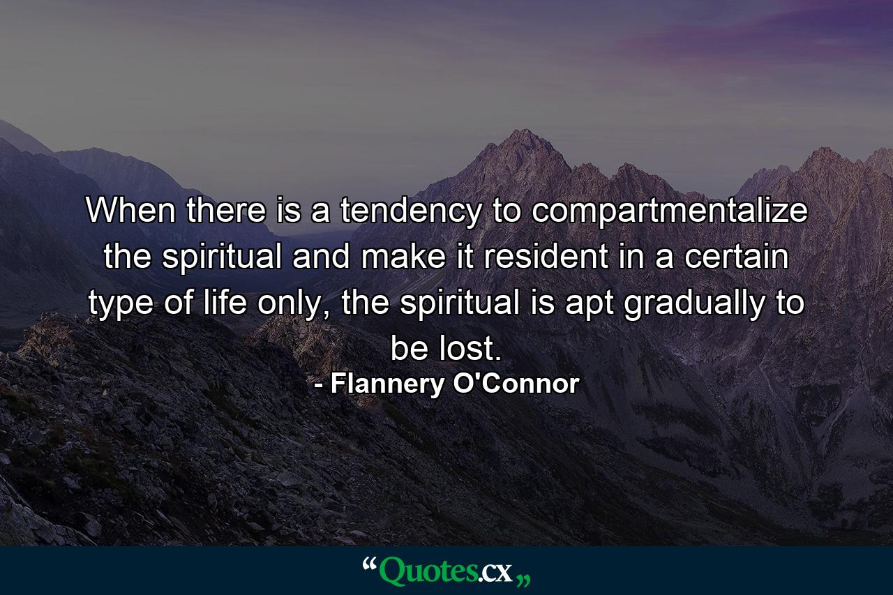 When there is a tendency to compartmentalize the spiritual and make it resident in a certain type of life only, the spiritual is apt gradually to be lost. - Quote by Flannery O'Connor