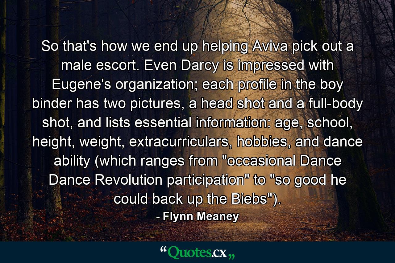 So that's how we end up helping Aviva pick out a male escort. Even Darcy is impressed with Eugene's organization; each profile in the boy binder has two pictures, a head shot and a full-body shot, and lists essential information: age, school, height, weight, extracurriculars, hobbies, and dance ability (which ranges from 