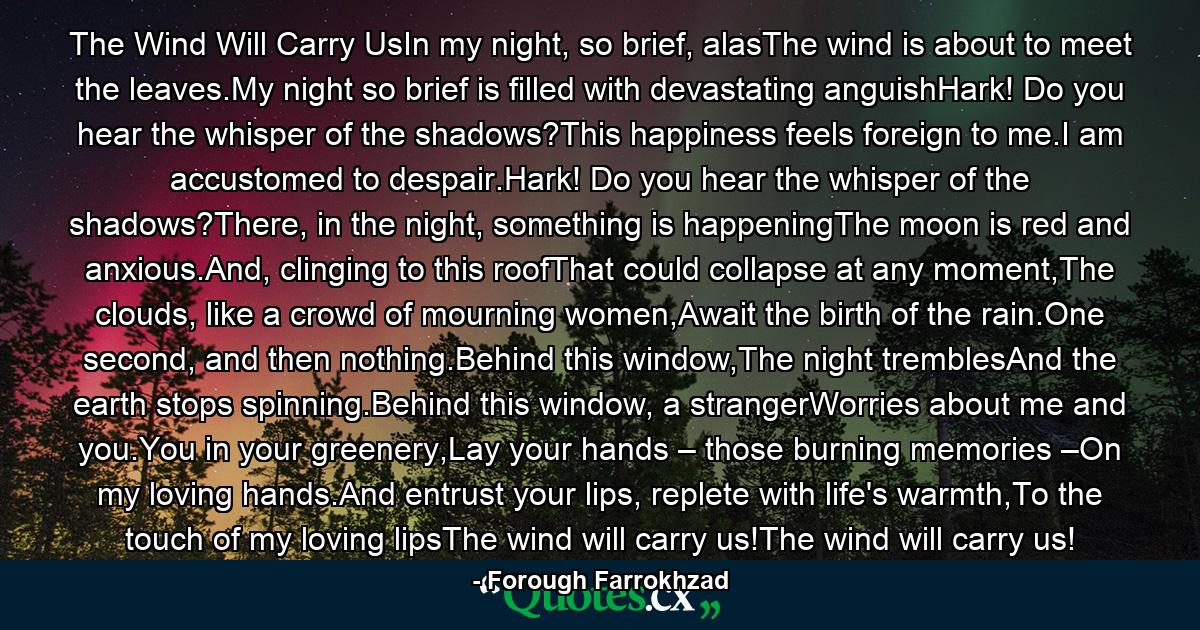 The Wind Will Carry UsIn my night, so brief, alasThe wind is about to meet the leaves.My night so brief is filled with devastating anguishHark! Do you hear the whisper of the shadows?This happiness feels foreign to me.I am accustomed to despair.Hark! Do you hear the whisper of the shadows?There, in the night, something is happeningThe moon is red and anxious.And, clinging to this roofThat could collapse at any moment,The clouds, like a crowd of mourning women,Await the birth of the rain.One second, and then nothing.Behind this window,The night tremblesAnd the earth stops spinning.Behind this window, a strangerWorries about me and you.You in your greenery,Lay your hands – those burning memories –On my loving hands.And entrust your lips, replete with life's warmth,To the touch of my loving lipsThe wind will carry us!The wind will carry us! - Quote by Forough Farrokhzad