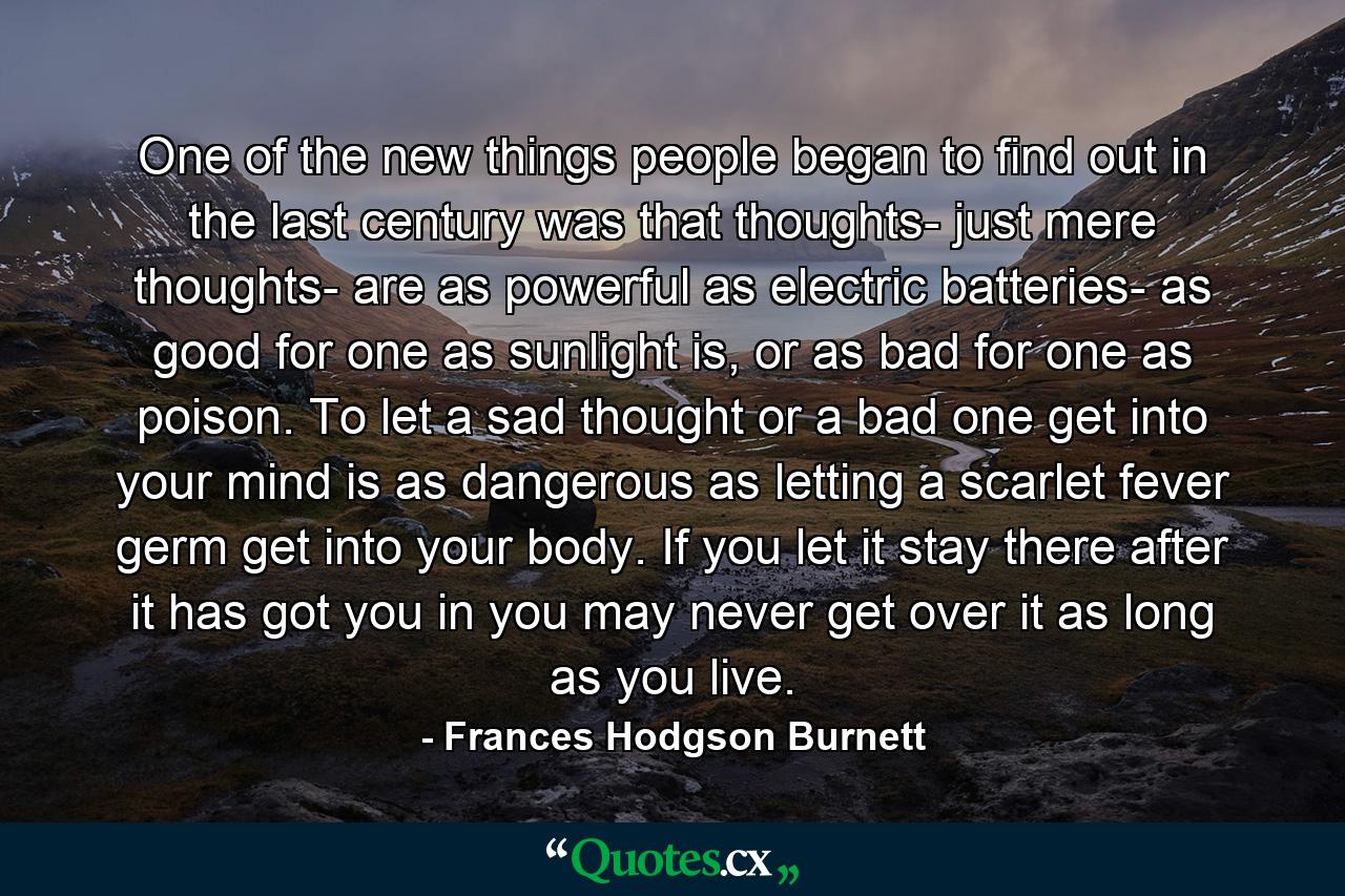 One of the new things people began to find out in the last century was that thoughts- just mere thoughts- are as powerful as electric batteries- as good for one as sunlight is, or as bad for one as poison. To let a sad thought or a bad one get into your mind is as dangerous as letting a scarlet fever germ get into your body. If you let it stay there after it has got you in you may never get over it as long as you live. - Quote by Frances Hodgson Burnett