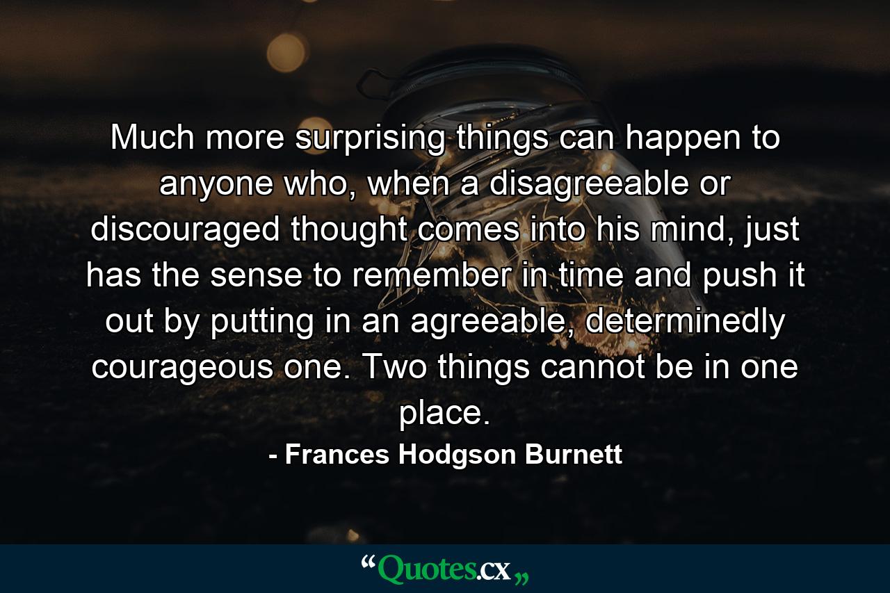 Much more surprising things can happen to anyone who, when a disagreeable or discouraged thought comes into his mind, just has the sense to remember in time and push it out by putting in an agreeable, determinedly courageous one. Two things cannot be in one place. - Quote by Frances Hodgson Burnett