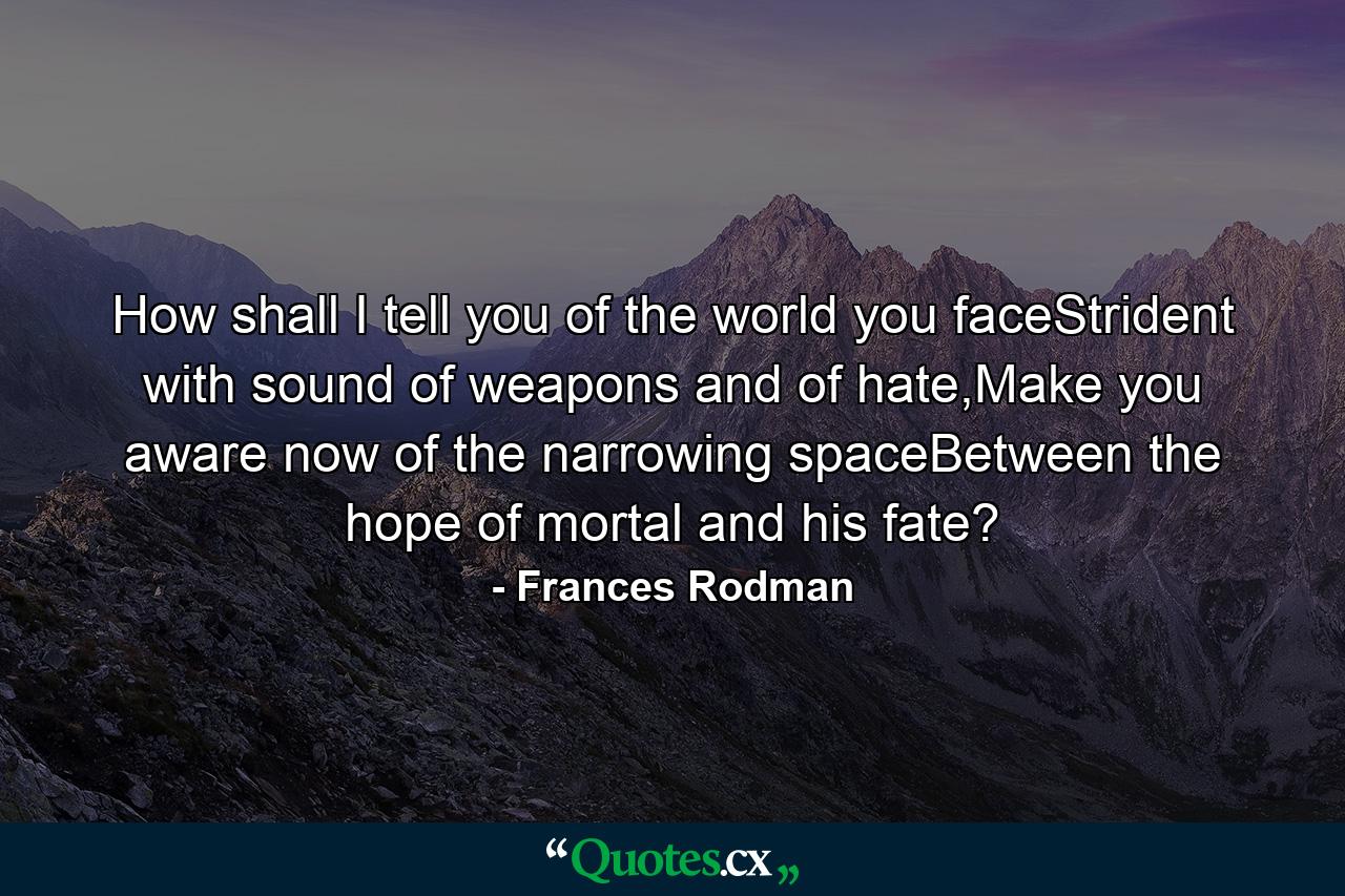 How shall I tell you of the world you faceStrident with sound of weapons and of hate,Make you aware now of the narrowing spaceBetween the hope of mortal and his fate? - Quote by Frances Rodman