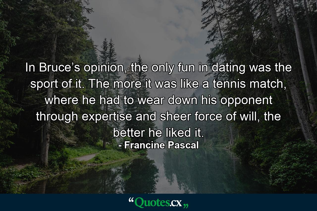 In Bruce’s opinion, the only fun in dating was the sport of it. The more it was like a tennis match, where he had to wear down his opponent through expertise and sheer force of will, the better he liked it. - Quote by Francine Pascal