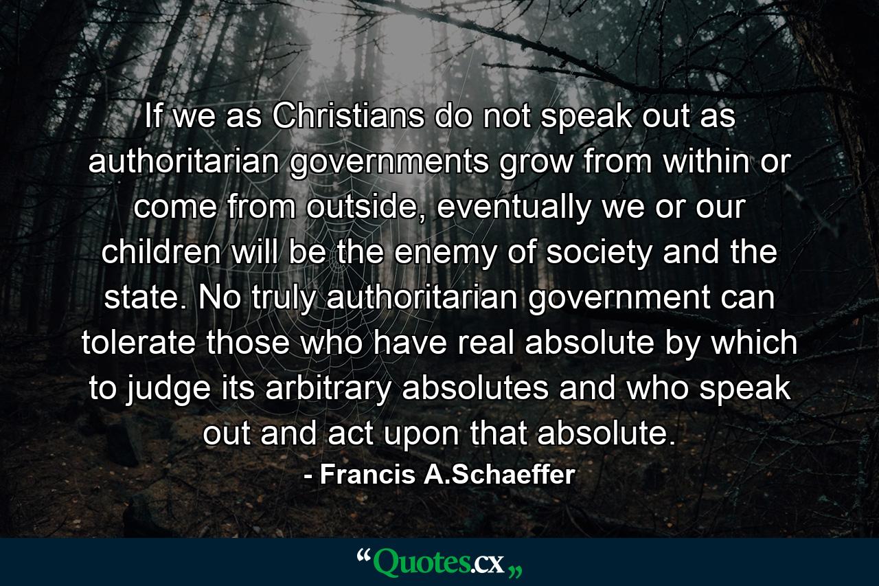 If we as Christians do not speak out as authoritarian governments grow from within or come from outside, eventually we or our children will be the enemy of society and the state. No truly authoritarian government can tolerate those who have real absolute by which to judge its arbitrary absolutes and who speak out and act upon that absolute. - Quote by Francis A.Schaeffer