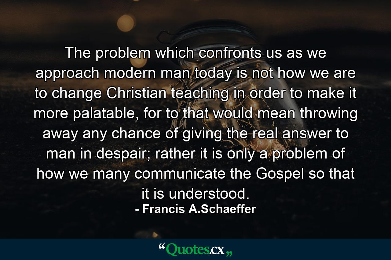 The problem which confronts us as we approach modern man today is not how we are to change Christian teaching in order to make it more palatable, for to that would mean throwing away any chance of giving the real answer to man in despair; rather it is only a problem of how we many communicate the Gospel so that it is understood. - Quote by Francis A.Schaeffer