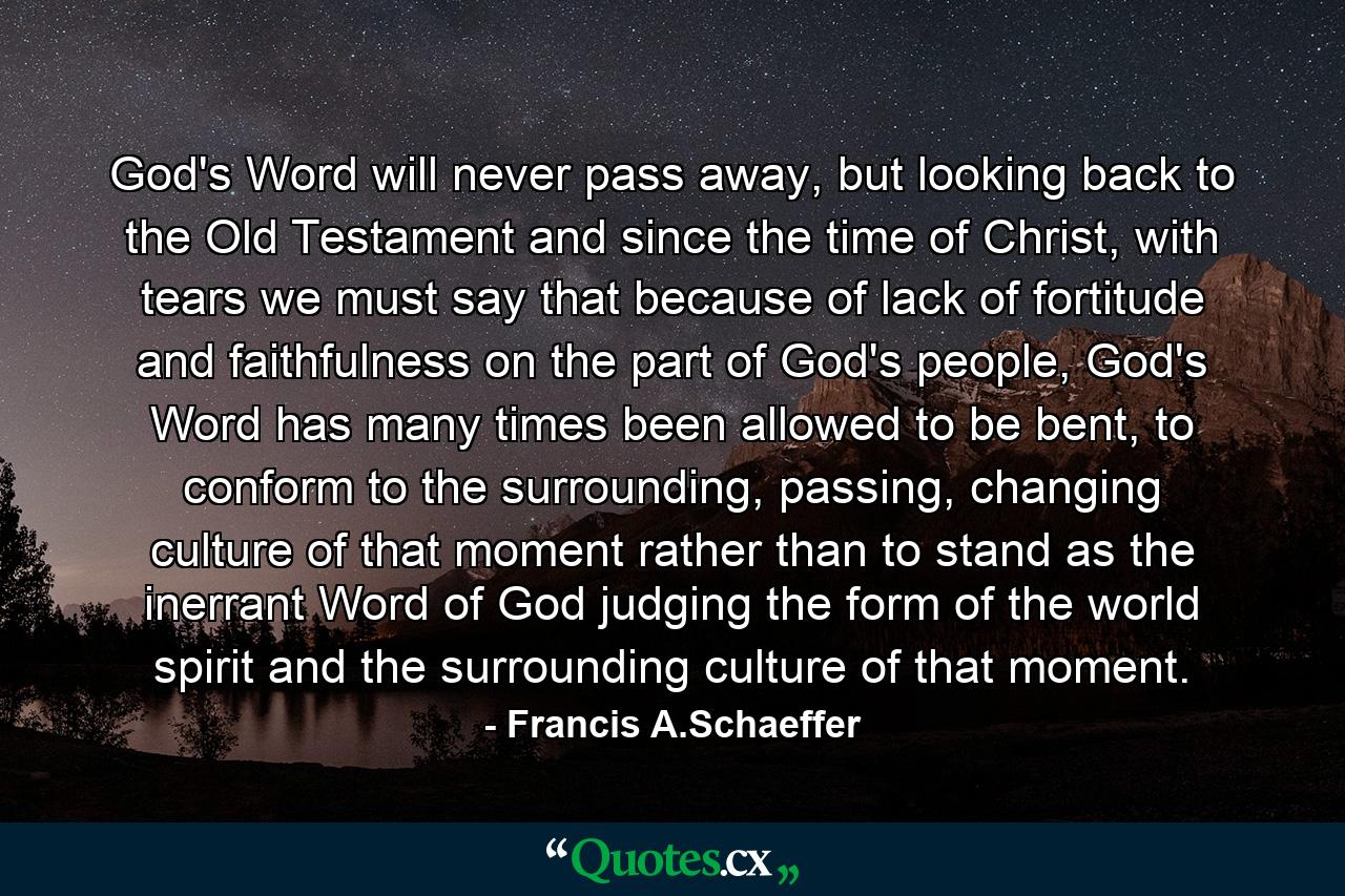 God's Word will never pass away, but looking back to the Old Testament and since the time of Christ, with tears we must say that because of lack of fortitude and faithfulness on the part of God's people, God's Word has many times been allowed to be bent, to conform to the surrounding, passing, changing culture of that moment rather than to stand as the inerrant Word of God judging the form of the world spirit and the surrounding culture of that moment. - Quote by Francis A.Schaeffer