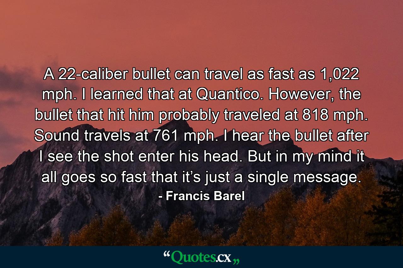 A 22-caliber bullet can travel as fast as 1,022 mph. I learned that at Quantico. However, the bullet that hit him probably traveled at 818 mph. Sound travels at 761 mph. I hear the bullet after I see the shot enter his head. But in my mind it all goes so fast that it’s just a single message. - Quote by Francis Barel