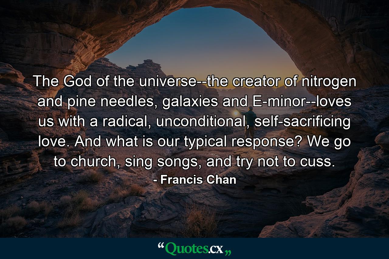 The God of the universe--the creator of nitrogen and pine needles, galaxies and E-minor--loves us with a radical, unconditional, self-sacrificing love. And what is our typical response? We go to church, sing songs, and try not to cuss. - Quote by Francis Chan