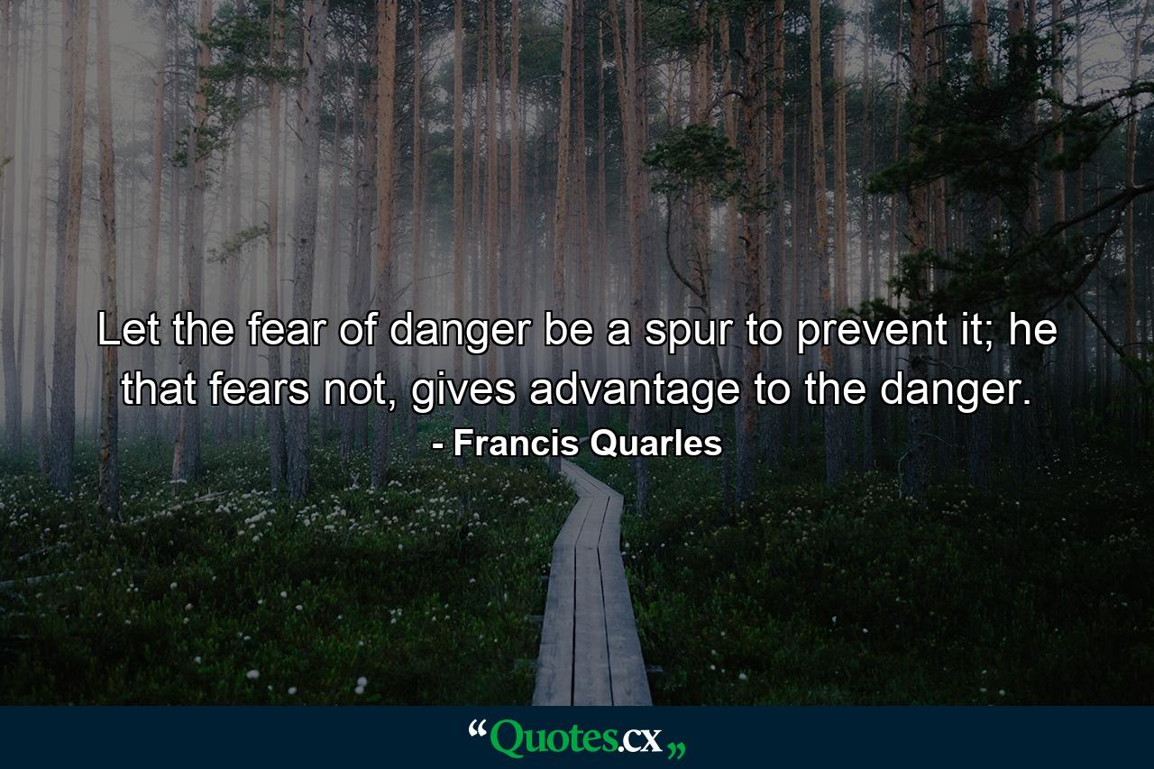 Let the fear of danger be a spur to prevent it; he that fears not, gives advantage to the danger. - Quote by Francis Quarles