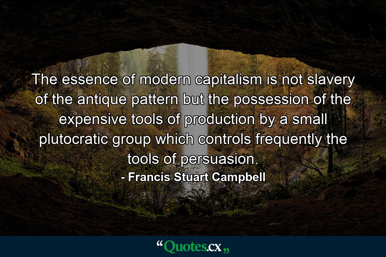 The essence of modern capitalism is not slavery of the antique pattern but the possession of the expensive tools of production by a small plutocratic group which controls frequently the tools of persuasion. - Quote by Francis Stuart Campbell