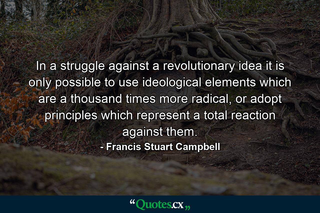 In a struggle against a revolutionary idea it is only possible to use ideological elements which are a thousand times more radical, or adopt principles which represent a total reaction against them. - Quote by Francis Stuart Campbell