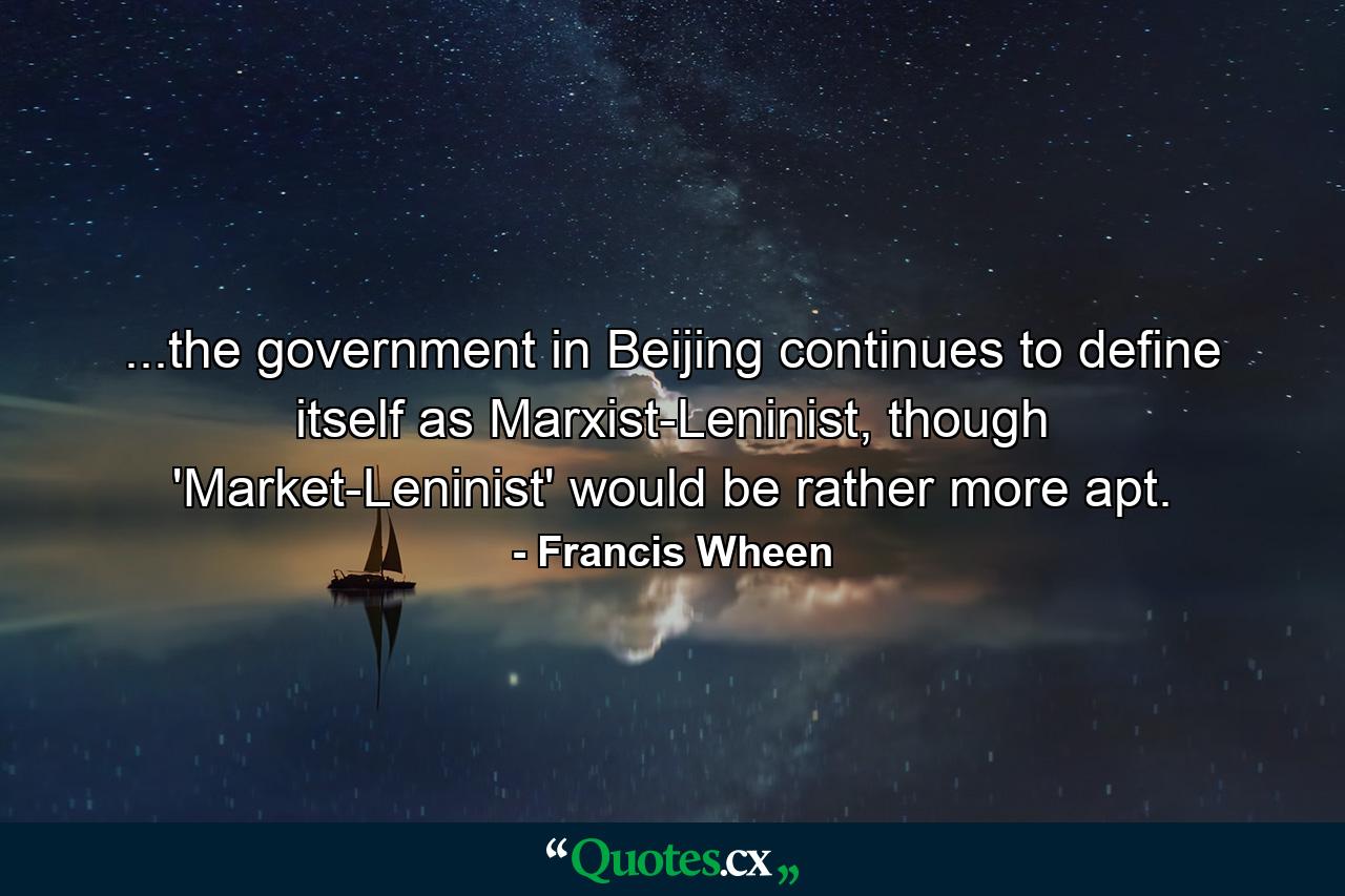 ...the government in Beijing continues to define itself as Marxist-Leninist, though 'Market-Leninist' would be rather more apt. - Quote by Francis Wheen