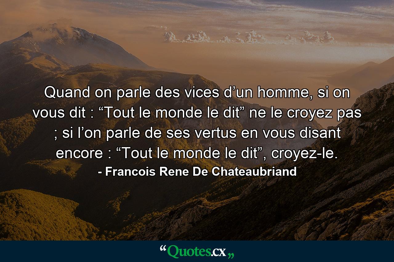 Quand on parle des vices d’un homme, si on vous dit : “Tout le monde le dit” ne le croyez pas ; si l’on parle de ses vertus en vous disant encore : “Tout le monde le dit”, croyez-le. - Quote by Francois Rene De Chateaubriand