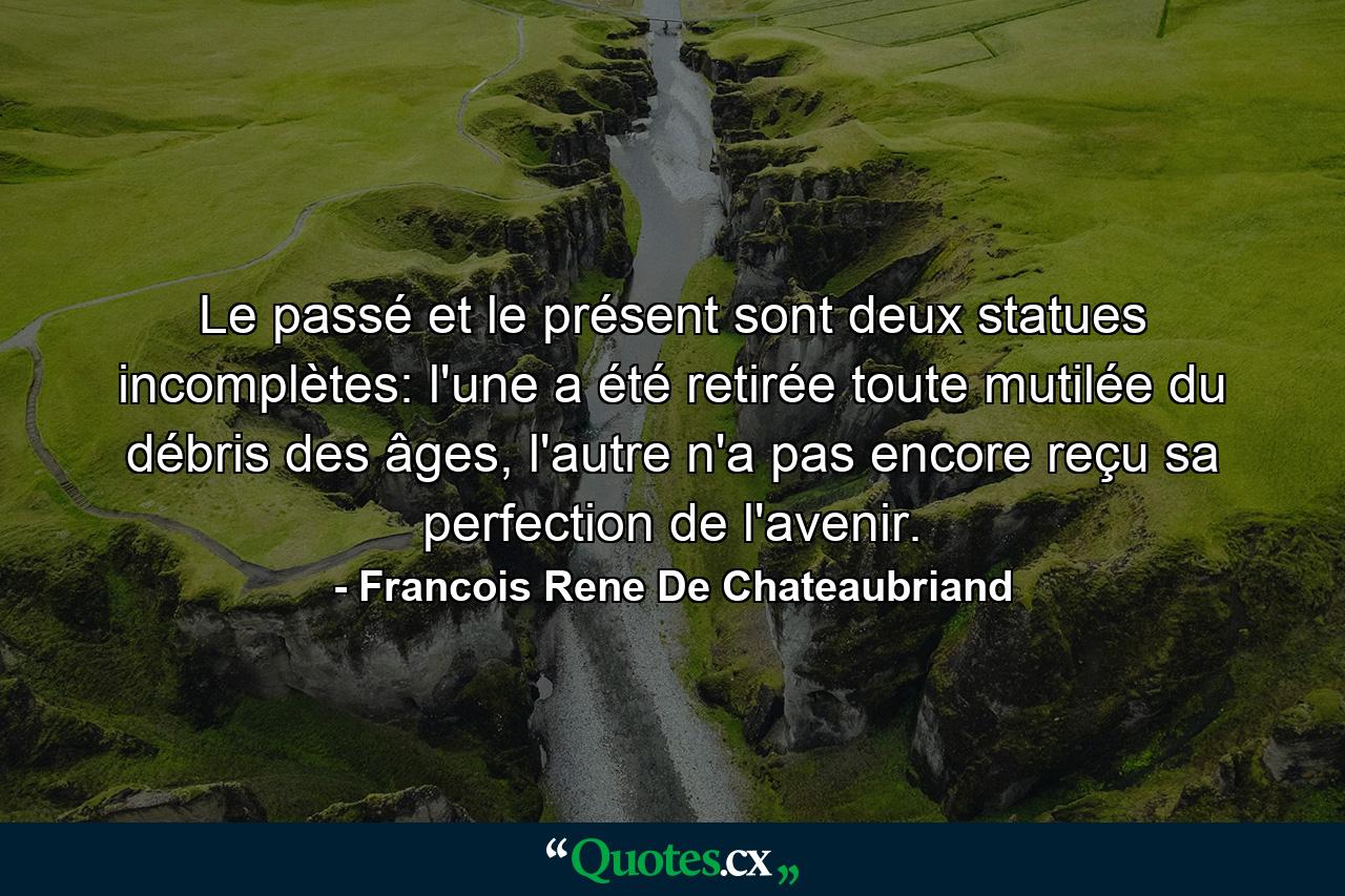 Le passé et le présent sont deux statues incomplètes: l'une a été retirée toute mutilée du débris des âges, l'autre n'a pas encore reçu sa perfection de l'avenir. - Quote by Francois Rene De Chateaubriand