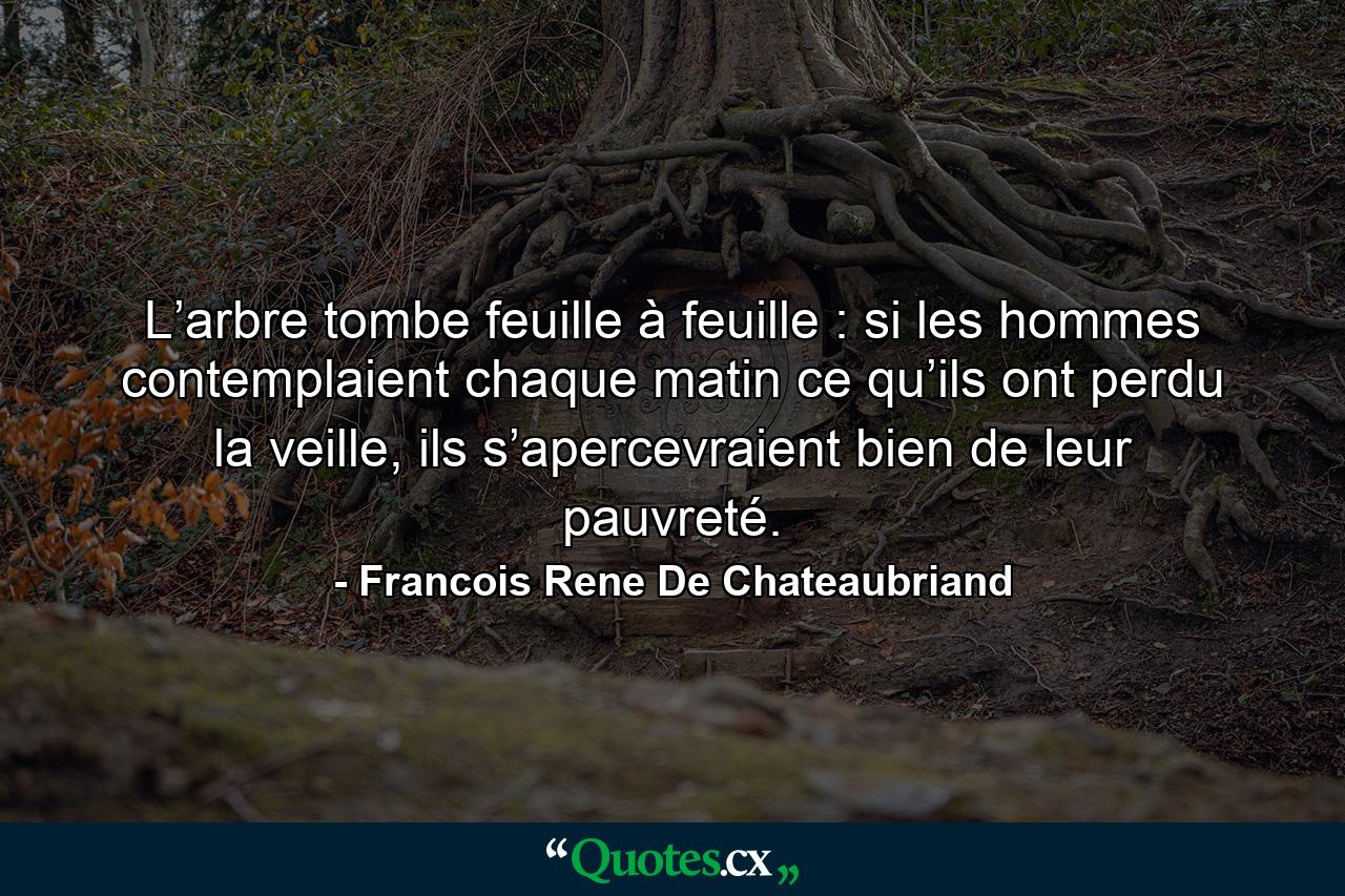 L’arbre tombe feuille à feuille : si les hommes contemplaient chaque matin ce qu’ils ont perdu la veille, ils s’apercevraient bien de leur pauvreté. - Quote by Francois Rene De Chateaubriand