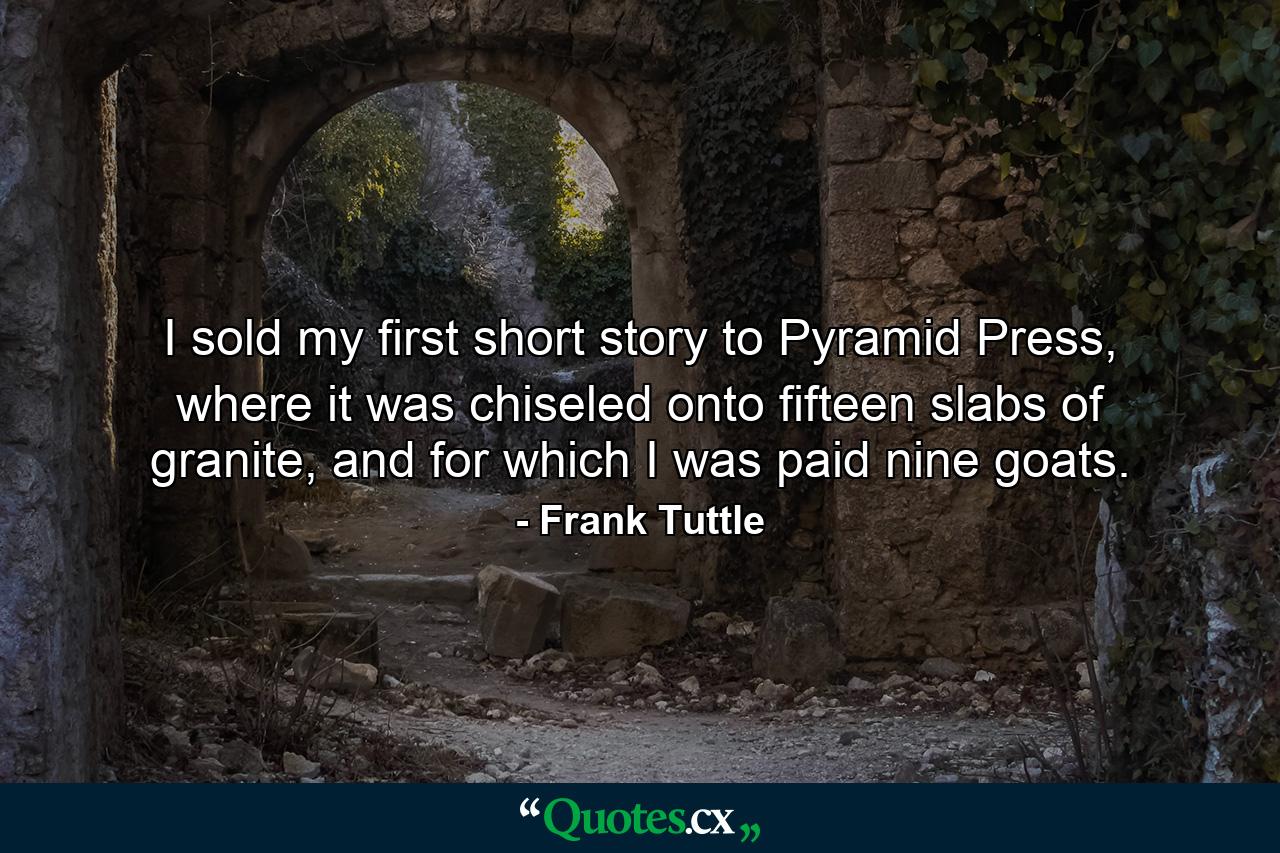 I sold my first short story to Pyramid Press, where it was chiseled onto fifteen slabs of granite, and for which I was paid nine goats. - Quote by Frank Tuttle