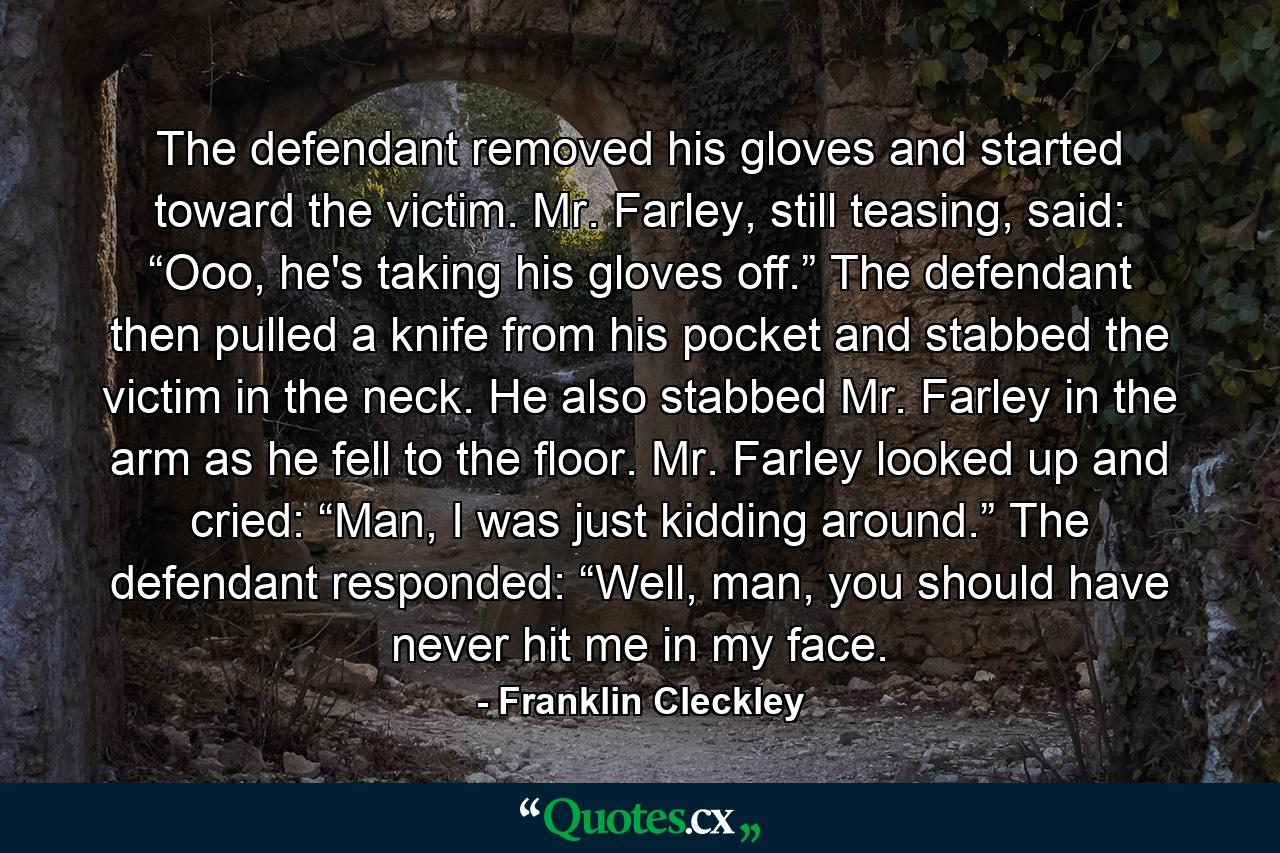 The defendant removed his gloves and started toward the victim. Mr. Farley, still teasing, said: “Ooo, he's taking his gloves off.” The defendant then pulled a knife from his pocket and stabbed the victim in the neck. He also stabbed Mr. Farley in the arm as he fell to the floor. Mr. Farley looked up and cried: “Man, I was just kidding around.” The defendant responded: “Well, man, you should have never hit me in my face. - Quote by Franklin Cleckley