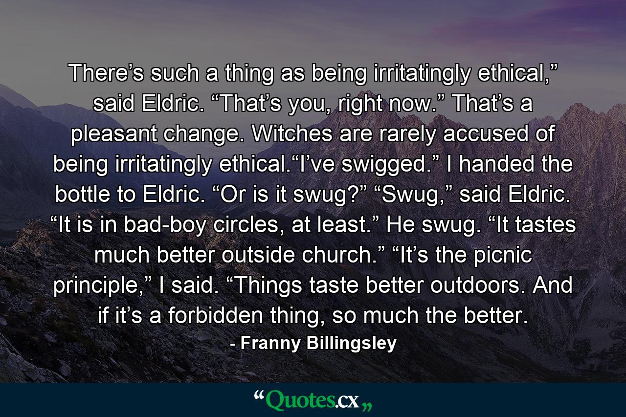 There’s such a thing as being irritatingly ethical,” said Eldric. “That’s you, right now.” That’s a pleasant change. Witches are rarely accused of being irritatingly ethical.“I’ve swigged.” I handed the bottle to Eldric. “Or is it swug?” “Swug,” said Eldric. “It is in bad-boy circles, at least.” He swug. “It tastes much better outside church.” “It’s the picnic principle,” I said. “Things taste better outdoors. And if it’s a forbidden thing, so much the better. - Quote by Franny Billingsley