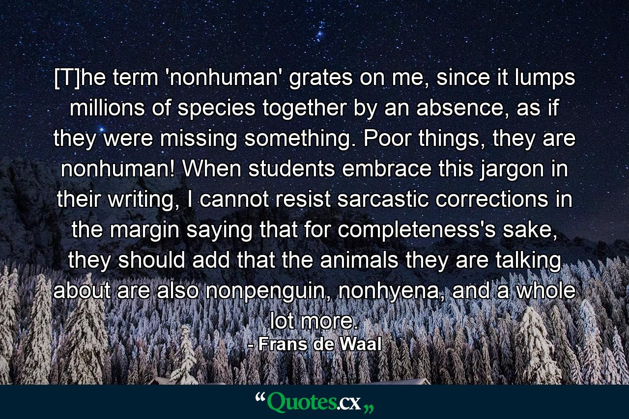 [T]he term 'nonhuman' grates on me, since it lumps millions of species together by an absence, as if they were missing something. Poor things, they are nonhuman! When students embrace this jargon in their writing, I cannot resist sarcastic corrections in the margin saying that for completeness's sake, they should add that the animals they are talking about are also nonpenguin, nonhyena, and a whole lot more. - Quote by Frans de Waal