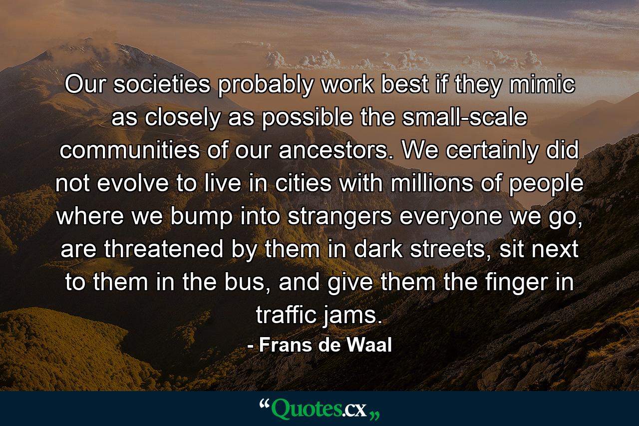 Our societies probably work best if they mimic as closely as possible the small-scale communities of our ancestors. We certainly did not evolve to live in cities with millions of people where we bump into strangers everyone we go, are threatened by them in dark streets, sit next to them in the bus, and give them the finger in traffic jams. - Quote by Frans de Waal