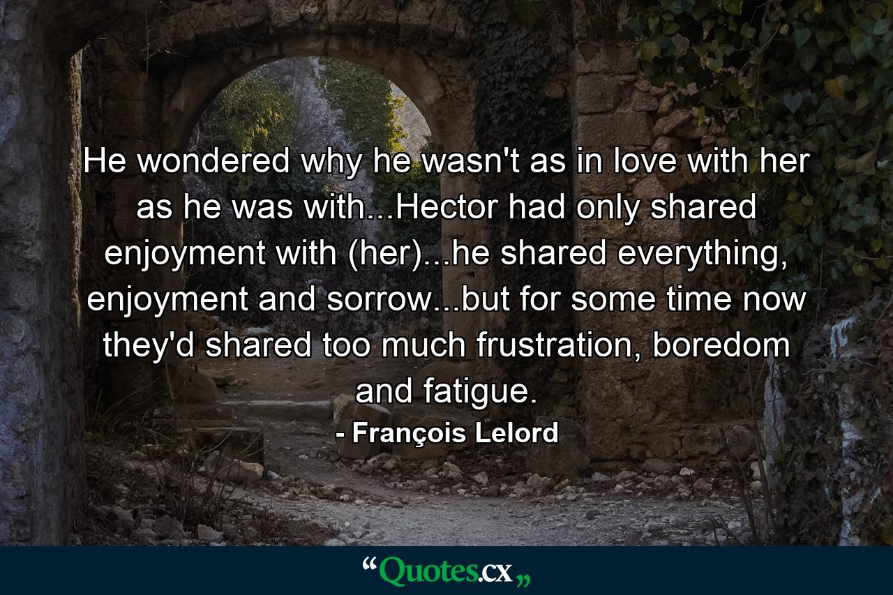 He wondered why he wasn't as in love with her as he was with...Hector had only shared enjoyment with (her)...he shared everything, enjoyment and sorrow...but for some time now they'd shared too much frustration, boredom and fatigue. - Quote by François Lelord