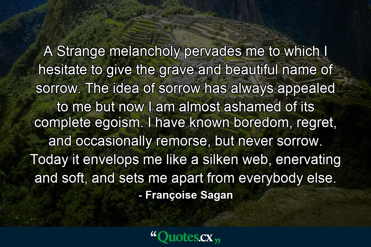 A Strange melancholy pervades me to which I hesitate to give the grave and beautiful name of sorrow. The idea of sorrow has always appealed to me but now I am almost ashamed of its complete egoism. I have known boredom, regret, and occasionally remorse, but never sorrow. Today it envelops me like a silken web, enervating and soft, and sets me apart from everybody else. - Quote by Françoise Sagan